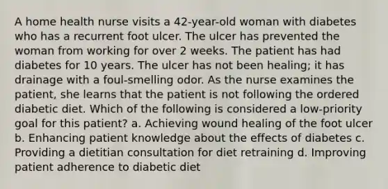 A home health nurse visits a 42-year-old woman with diabetes who has a recurrent foot ulcer. The ulcer has prevented the woman from working for over 2 weeks. The patient has had diabetes for 10 years. The ulcer has not been healing; it has drainage with a foul-smelling odor. As the nurse examines the patient, she learns that the patient is not following the ordered diabetic diet. Which of the following is considered a low-priority goal for this patient? a. Achieving wound healing of the foot ulcer b. Enhancing patient knowledge about the effects of diabetes c. Providing a dietitian consultation for diet retraining d. Improving patient adherence to diabetic diet