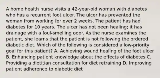 A home health nurse visits a 42-year-old woman with diabetes who has a recurrent foot ulcer. The ulcer has prevented the woman from working for over 2 weeks. The patient has had diabetes for 10 years. The ulcer has not been healing; it has drainage with a foul-smelling odor. As the nurse examines the patient, she learns that the patient is not following the ordered diabetic diet. Which of the following is considered a low-priority goal for this patient? A. Achieving wound healing of the foot ulcer B. Enhancing patient knowledge about the effects of diabetes C. Providing a dietitian consultation for diet retraining D. Improving patient adherence to diabetic diet