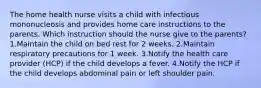 The home health nurse visits a child with infectious mononucleosis and provides home care instructions to the parents. Which instruction should the nurse give to the parents? 1.Maintain the child on bed rest for 2 weeks. 2.Maintain respiratory precautions for 1 week. 3.Notify the health care provider (HCP) if the child develops a fever. 4.Notify the HCP if the child develops abdominal pain or left shoulder pain.