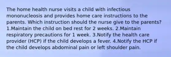 The home health nurse visits a child with infectious mononucleosis and provides home care instructions to the parents. Which instruction should the nurse give to the parents? 1.Maintain the child on bed rest for 2 weeks. 2.Maintain respiratory precautions for 1 week. 3.Notify the health care provider (HCP) if the child develops a fever. 4.Notify the HCP if the child develops abdominal pain or left shoulder pain.