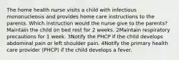 The home health nurse visits a child with infectious mononucleosis and provides home care instructions to the parents. Which instruction would the nurse give to the parents? Maintain the child on bed rest for 2 weeks. 2Maintain respiratory precautions for 1 week. 3Notify the PHCP if the child develops abdominal pain or left shoulder pain. 4Notify the primary health care provider (PHCP) if the child develops a fever.