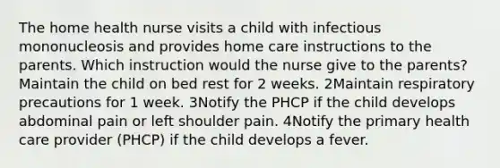 The home health nurse visits a child with infectious mononucleosis and provides home care instructions to the parents. Which instruction would the nurse give to the parents? Maintain the child on bed rest for 2 weeks. 2Maintain respiratory precautions for 1 week. 3Notify the PHCP if the child develops abdominal pain or left shoulder pain. 4Notify the primary health care provider (PHCP) if the child develops a fever.