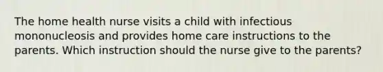 The home health nurse visits a child with infectious mononucleosis and provides home care instructions to the parents. Which instruction should the nurse give to the parents?