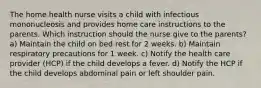 The home health nurse visits a child with infectious mononucleosis and provides home care instructions to the parents. Which instruction should the nurse give to the parents? a) Maintain the child on bed rest for 2 weeks. b) Maintain respiratory precautions for 1 week. c) Notify the health care provider (HCP) if the child develops a fever. d) Notify the HCP if the child develops abdominal pain or left shoulder pain.