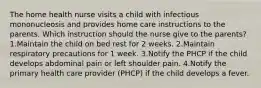 The home health nurse visits a child with infectious mononucleosis and provides home care instructions to the parents. Which instruction should the nurse give to the parents? 1.Maintain the child on bed rest for 2 weeks. 2.Maintain respiratory precautions for 1 week. 3.Notify the PHCP if the child develops abdominal pain or left shoulder pain. 4.Notify the primary health care provider (PHCP) if the child develops a fever.