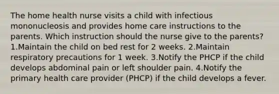 The home health nurse visits a child with infectious mononucleosis and provides home care instructions to the parents. Which instruction should the nurse give to the parents? 1.Maintain the child on bed rest for 2 weeks. 2.Maintain respiratory precautions for 1 week. 3.Notify the PHCP if the child develops abdominal pain or left shoulder pain. 4.Notify the primary health care provider (PHCP) if the child develops a fever.