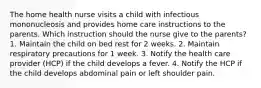 The home health nurse visits a child with infectious mononucleosis and provides home care instructions to the parents. Which instruction should the nurse give to the parents? 1. Maintain the child on bed rest for 2 weeks. 2. Maintain respiratory precautions for 1 week. 3. Notify the health care provider (HCP) if the child develops a fever. 4. Notify the HCP if the child develops abdominal pain or left shoulder pain.