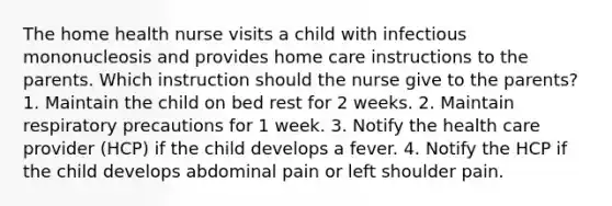 The home health nurse visits a child with infectious mononucleosis and provides home care instructions to the parents. Which instruction should the nurse give to the parents? 1. Maintain the child on bed rest for 2 weeks. 2. Maintain respiratory precautions for 1 week. 3. Notify the health care provider (HCP) if the child develops a fever. 4. Notify the HCP if the child develops abdominal pain or left shoulder pain.