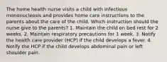 The home health nurse visits a child with infectious mononucleosis and provides home care instructions to the parents about the care of the child. Which instruction should the nurse give to the parents? 1. Maintain the child on bed rest for 2 weeks. 2. Maintain respiratory precautions for 1 week. 3. Notify the health care provider (HCP) if the child develops a fever. 4. Notify the HCP if the child develops abdominal pain or left shoulder pain.