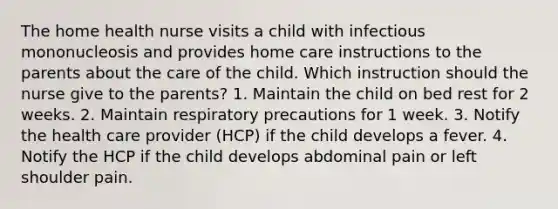 The home health nurse visits a child with infectious mononucleosis and provides home care instructions to the parents about the care of the child. Which instruction should the nurse give to the parents? 1. Maintain the child on bed rest for 2 weeks. 2. Maintain respiratory precautions for 1 week. 3. Notify the health care provider (HCP) if the child develops a fever. 4. Notify the HCP if the child develops abdominal pain or left shoulder pain.