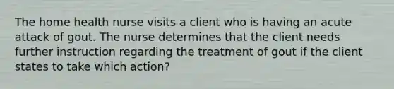 The home health nurse visits a client who is having an acute attack of gout. The nurse determines that the client needs further instruction regarding the treatment of gout if the client states to take which action?