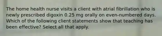 The home health nurse visits a client with atrial fibrillation who is newly prescribed digoxin 0.25 mg orally on even-numbered days. Which of the following client statements show that teaching has been effective? Select all that apply.