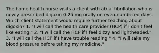 The home health nurse visits a client with atrial fibrillation who is newly prescribed digoxin 0.25 mg orally on even-numbered days. Which client statement would require further teaching about digoxin? 1. "I will call the health care provider (HCP) if I don't feel like eating." 2. "I will call the HCP if I feel dizzy and lightheaded." 3. "I will call the HCP if I have trouble reading." 4. "I will take my blood pressure before taking my medicine."