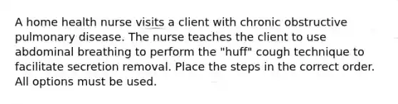 A home health nurse visits a client with chronic obstructive pulmonary disease. The nurse teaches the client to use abdominal breathing to perform the "huff" cough technique to facilitate secretion removal. Place the steps in the correct order. All options must be used.