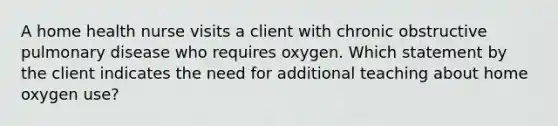 A home health nurse visits a client with chronic obstructive pulmonary disease who requires oxygen. Which statement by the client indicates the need for additional teaching about home oxygen use?