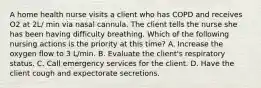 A home health nurse visits a client who has COPD and receives O2 at 2L/ min via nasal cannula. The client tells the nurse she has been having difficulty breathing. Which of the following nursing actions is the priority at this time? ​A. Increase the oxygen flow to 3 L/min. ​B. Evaluate the client's respiratory status. ​C. Call emergency services for the client. ​D. Have the client cough and expectorate secretions.