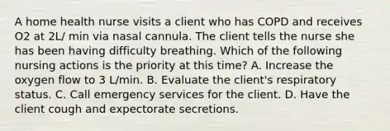 A home health nurse visits a client who has COPD and receives O2 at 2L/ min via nasal cannula. The client tells the nurse she has been having difficulty breathing. Which of the following nursing actions is the priority at this time? ​A. Increase the oxygen flow to 3 L/min. ​B. Evaluate the client's respiratory status. ​C. Call emergency services for the client. ​D. Have the client cough and expectorate secretions.