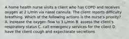 A home health nurse visits a client who has COPD and receives oxygen at 2 L/min via nasal cannula. The client reports difficulty breathing. Which of the following actions is the nurse's priority? A. increase the oxygen flow to 3 L/min B. assess the client's respiratory status C. call emergency services for the client D. have the client cough and expectorate secretions