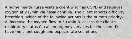 A home health nurse visits a client who has COPD and receives oxygen at 2 L/min via nasal cannula. The client reports difficulty breathing. Which of the following actions is the nurse's priority? A. increase the oxygen flow to 3 L/min B. assess the client's respiratory status C. call emergency services for the client D. have the client cough and expectorate secretions