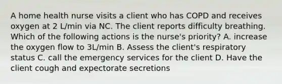 A home health nurse visits a client who has COPD and receives oxygen at 2 L/min via NC. The client reports difficulty breathing. Which of the following actions is the nurse's priority? A. increase the oxygen flow to 3L/min B. Assess the client's respiratory status C. call the emergency services for the client D. Have the client cough and expectorate secretions