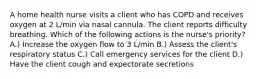 A home health nurse visits a client who has COPD and receives oxygen at 2 L/min via nasal cannula. The client reports difficulty breathing. Which of the following actions is the nurse's priority? A.) Increase the oxygen flow to 3 L/min B.) Assess the client's respiratory status C.) Call emergency services for the client D.) Have the client cough and expectorate secretions