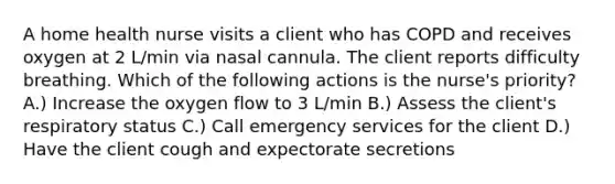 A home health nurse visits a client who has COPD and receives oxygen at 2 L/min via nasal cannula. The client reports difficulty breathing. Which of the following actions is the nurse's priority? A.) Increase the oxygen flow to 3 L/min B.) Assess the client's respiratory status C.) Call emergency services for the client D.) Have the client cough and expectorate secretions