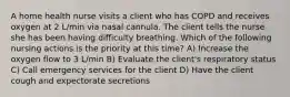 A home health nurse visits a client who has COPD and receives oxygen at 2 L/min via nasal cannula. The client tells the nurse she has been having difficulty breathing. Which of the following nursing actions is the priority at this time? A) Increase the oxygen flow to 3 L/min B) Evaluate the client's respiratory status C) Call emergency services for the client D) Have the client cough and expectorate secretions