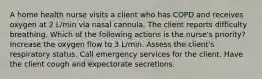 A home health nurse visits a client who has COPD and receives oxygen at 2 L/min via nasal cannula. The client reports difficulty breathing. Which of the following actions is the nurse's priority? Increase the oxygen flow to 3 L/min. Assess the client's respiratory status. Call emergency services for the client. Have the client cough and expectorate secretions.