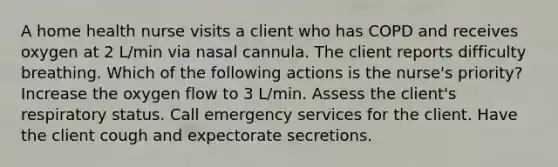 A home health nurse visits a client who has COPD and receives oxygen at 2 L/min via nasal cannula. The client reports difficulty breathing. Which of the following actions is the nurse's priority? Increase the oxygen flow to 3 L/min. Assess the client's respiratory status. Call emergency services for the client. Have the client cough and expectorate secretions.