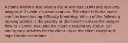 A home health nurse visits a client who has COPD and receives oxygen at 2 L/min via nasal cannula. The client tells the nurse she has been having difficulty breathing. Which of the following nursing actions is the priority at this time? Increase the oxygen flow to 3 L/min. Evaluate the client's respiratory status. Call emergency services for the client. Have the client cough and expectorate secretions.