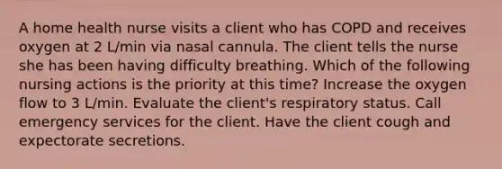 A home health nurse visits a client who has COPD and receives oxygen at 2 L/min via nasal cannula. The client tells the nurse she has been having difficulty breathing. Which of the following nursing actions is the priority at this time? Increase the oxygen flow to 3 L/min. Evaluate the client's respiratory status. Call emergency services for the client. Have the client cough and expectorate secretions.