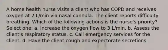 A home health nurse visits a client who has COPD and receives oxygen at 2 L/min via nasal cannula. The client reports difficulty breathing. Which of the following actions is the nurse's priority? Select one: a. Increase the oxygen flow to 3 L/min. b. Assess the client's respiratory status. c. Call emergency services for the client. d. Have the client cough and expectorate secretions.