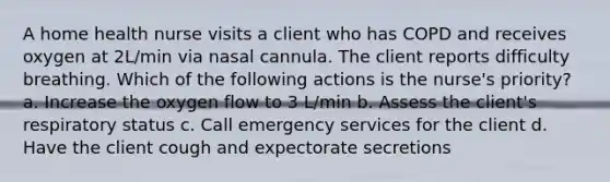 A home health nurse visits a client who has COPD and receives oxygen at 2L/min via nasal cannula. The client reports difficulty breathing. Which of the following actions is the nurse's priority? a. Increase the oxygen flow to 3 L/min b. Assess the client's respiratory status c. Call emergency services for the client d. Have the client cough and expectorate secretions