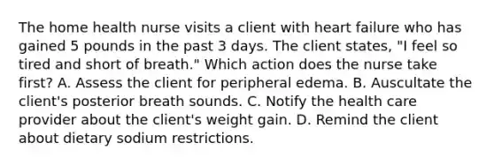 The home health nurse visits a client with heart failure who has gained 5 pounds in the past 3 days. The client states, "I feel so tired and short of breath." Which action does the nurse take first? A. Assess the client for peripheral edema. B. Auscultate the client's posterior breath sounds. C. Notify the health care provider about the client's weight gain. D. Remind the client about dietary sodium restrictions.