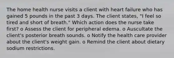 The home health nurse visits a client with heart failure who has gained 5 pounds in the past 3 days. The client states, "I feel so tired and short of breath." Which action does the nurse take first? o Assess the client for peripheral edema. o Auscultate the client's posterior breath sounds. o Notify the health care provider about the client's weight gain. o Remind the client about dietary sodium restrictions.