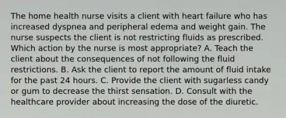 The home health nurse visits a client with heart failure who has increased dyspnea and peripheral edema and weight gain. The nurse suspects the client is not restricting fluids as prescribed. Which action by the nurse is most appropriate? A. Teach the client about the consequences of not following the fluid restrictions. B. Ask the client to report the amount of fluid intake for the past 24 hours. C. Provide the client with sugarless candy or gum to decrease the thirst sensation. D. Consult with the healthcare provider about increasing the dose of the diuretic.