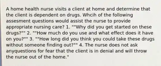 A home health nurse visits a client at home and determine that the client is dependent on drugs. Whcih of the following assesment questions would assist the nurse to provide appropriate nursing care? 1. ""Why did you get started on these drugs?"" 2. ""How much do you use and what effect does it have on you?"" 3. ""How long did you think you could take these drugs without someone finding out?"" 4. The nurse does not ask anyquestions for fear that the client is in denial and will throw the nurse out of the home."