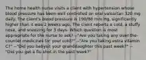 The home health nurse visits a client with hypertension whose blood pressure has been well controlled on oral valsartan 320 mg daily. The client's blood pressure is 190/88 mm Hg, significantly higher than it was 2 weeks ago. The client reports a cold, a stuffy nose, and sneezing for 3 days. Which question is most appropriate for the nurse to ask? --"Are you taking any over-the-counter medicines for your cold?" --"Are you taking extra vitamin C?" --"Did you babysit your granddaughter this past week?" --"Did you get a flu shot in the past week?"