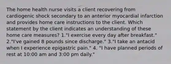 The home health nurse visits a client recovering from cardiogenic shock secondary to an anterior myocardial infarction and provides home care instructions to the client. Which statement by the client indicates an understanding of these home care measures? 1."I exercise every day after breakfast." 2."I've gained 8 pounds since discharge." 3."I take an antacid when I experience epigastric pain." 4. "I have planned periods of rest at 10:00 am and 3:00 pm daily."