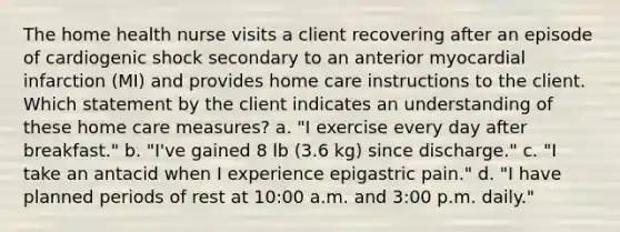 The home health nurse visits a client recovering after an episode of cardiogenic shock secondary to an anterior myocardial infarction (MI) and provides home care instructions to the client. Which statement by the client indicates an understanding of these home care measures? a. "I exercise every day after breakfast." b. "I've gained 8 lb (3.6 kg) since discharge." c. "I take an antacid when I experience epigastric pain." d. "I have planned periods of rest at 10:00 a.m. and 3:00 p.m. daily."