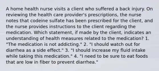 A home health nurse visits a client who suffered a back injury. On reviewing the health care provider's prescriptions, the nurse notes that codeine sulfate has been prescribed for the client, and the nurse provides instructions to the client regarding the medication. Which statement, if made by the client, indicates an understanding of health measures related to the medication? 1. "The medication is not addicting." 2. "I should watch out for diarrhea as a side effect." 3. "I should increase my fluid intake while taking this medication." 4. "I need to be sure to eat foods that are low in fiber to prevent diarrhea."