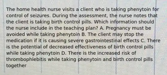 The home health nurse visits a client who is taking phenytoin for control of seizures. During the assessment, the nurse notes that the client is taking birth control pills. Which information should the nurse include in the teaching plan? A. Pregnancy must be avoided while taking phenytoin B. The client may stop the medication if it is causing severe gastrointestinal effects C. There is the potential of decreased effectiveness of birth control pills while taking phenytoin D. There is the increased risk of thrombophlebitis while taking phenytoin and birth control pills together