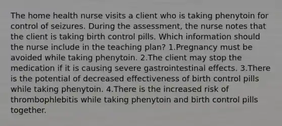 The home health nurse visits a client who is taking phenytoin for control of seizures. During the assessment, the nurse notes that the client is taking birth control pills. Which information should the nurse include in the teaching plan? 1.Pregnancy must be avoided while taking phenytoin. 2.The client may stop the medication if it is causing severe gastrointestinal effects. 3.There is the potential of decreased effectiveness of birth control pills while taking phenytoin. 4.There is the increased risk of thrombophlebitis while taking phenytoin and birth control pills together.