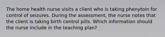 The home health nurse visits a client who is taking phenytoin for control of seizures. During the assessment, the nurse notes that the client is taking birth control pills. Which information should the nurse include in the teaching plan?