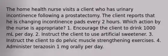 The home health nurse visits a client who has urinary incontinence following a prostatectomy. The client reports that he is changing incontinence pads every 2 hours. Which action by the nurse is appropriate? 1. Encourage the client to drink 1000 mL per day. 2. Instruct the client to use artificial sweetener. 3. Instruct the client to do pelvic muscle strengthening exercises. 4. Administer terazosin 1 mg orally per day.