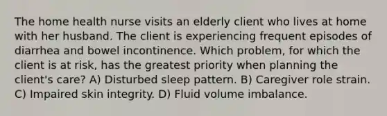 The home health nurse visits an elderly client who lives at home with her husband. The client is experiencing frequent episodes of diarrhea and bowel incontinence. Which problem, for which the client is at risk, has the greatest priority when planning the client's care? A) Disturbed sleep pattern. B) Caregiver role strain. C) Impaired skin integrity. D) Fluid volume imbalance.