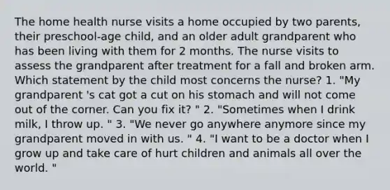 The home health nurse visits a home occupied by two parents, their preschool-age child, and an older adult grandparent who has been living with them for 2 months. The nurse visits to assess the grandparent after treatment for a fall and broken arm. Which statement by the child most concerns the nurse? 1. "My grandparent 's cat got a cut on his stomach and will not come out of the corner. Can you fix it? " 2. "Sometimes when I drink milk, I throw up. " 3. "We never go anywhere anymore since my grandparent moved in with us. " 4. "I want to be a doctor when I grow up and take care of hurt children and animals all over the world. "