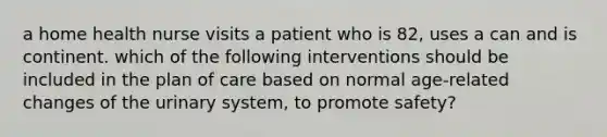 a home health nurse visits a patient who is 82, uses a can and is continent. which of the following interventions should be included in the plan of care based on normal age-related changes of the urinary system, to promote safety?