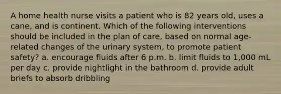 A home health nurse visits a patient who is 82 years old, uses a cane, and is continent. Which of the following interventions should be included in the plan of care, based on normal age-related changes of the urinary system, to promote patient safety? a. encourage fluids after 6 p.m. b. limit fluids to 1,000 mL per day c. provide nightlight in the bathroom d. provide adult briefs to absorb dribbling