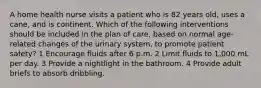 A home health nurse visits a patient who is 82 years old, uses a cane, and is continent. Which of the following interventions should be included in the plan of care, based on normal age-related changes of the urinary system, to promote patient safety? 1 Encourage fluids after 6 p.m. 2 Limit fluids to 1,000 mL per day. 3 Provide a nightlight in the bathroom. 4 Provide adult briefs to absorb dribbling.